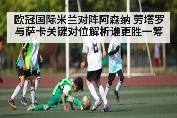 欧冠国际米兰对阵阿森纳 劳塔罗与萨卡关键对位解析谁更胜一筹